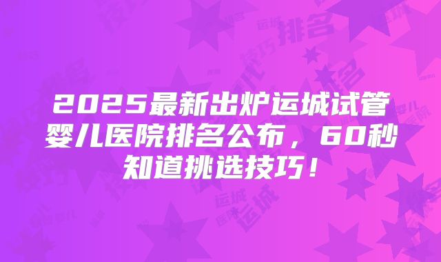 2025最新出炉运城试管婴儿医院排名公布，60秒知道挑选技巧！