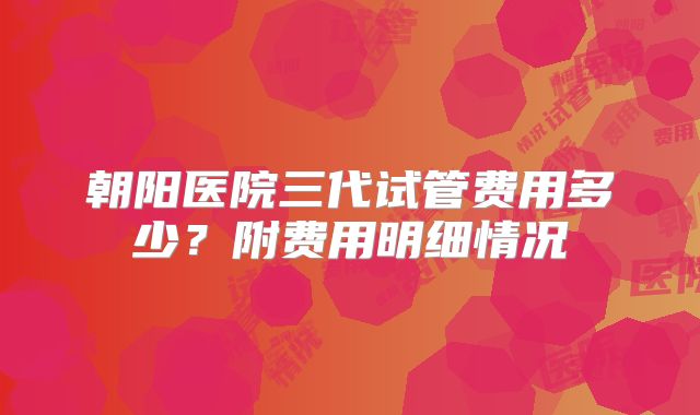 朝阳医院三代试管费用多少?附费用明细情况