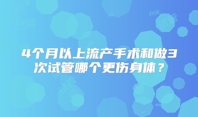 4个月以上流产手术和做3次试管哪个更伤身体？