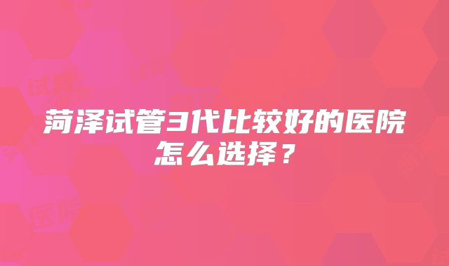 菏泽试管3代比较好的医院怎么选择?