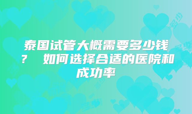 泰国试管大概需要多少钱？ 如何选择合适的医院和成功率