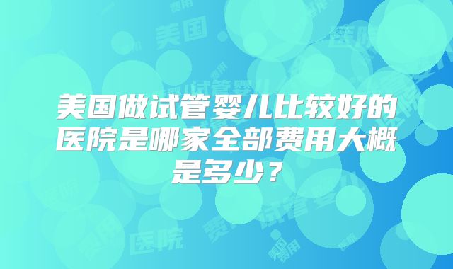 美国做试管婴儿比较好的医院是哪家全部费用大概是多少？