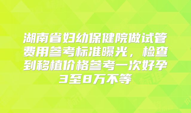 湖南省妇幼保健院做试管费用参考标准曝光,检查到移植价格参考一次好孕3至8万不等