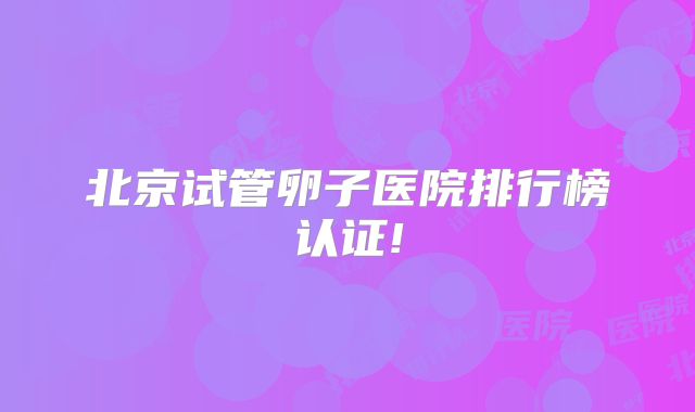 北京试管卵子医院排行榜认证!