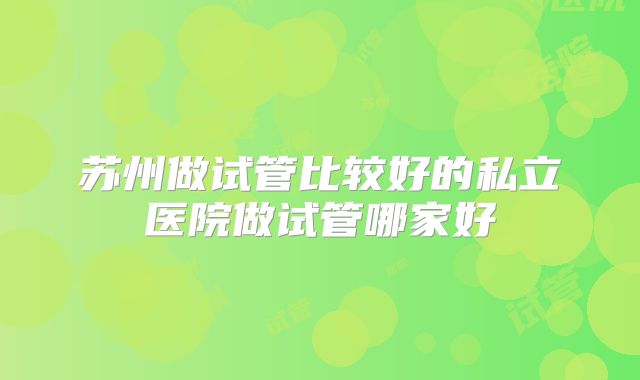 苏州做试管比较好的私立医院做试管哪家好