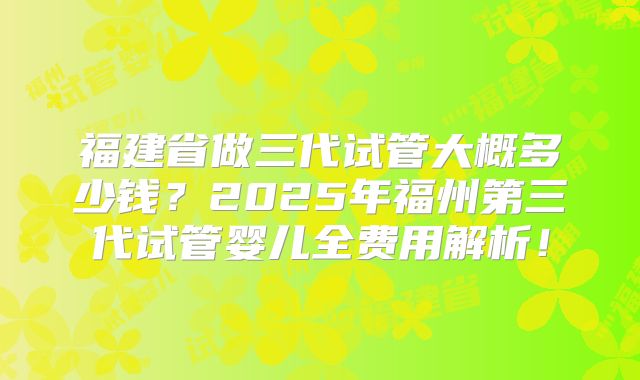 福建省做三代试管大概多少钱？2025年福州第三代试管婴儿全费用解析！