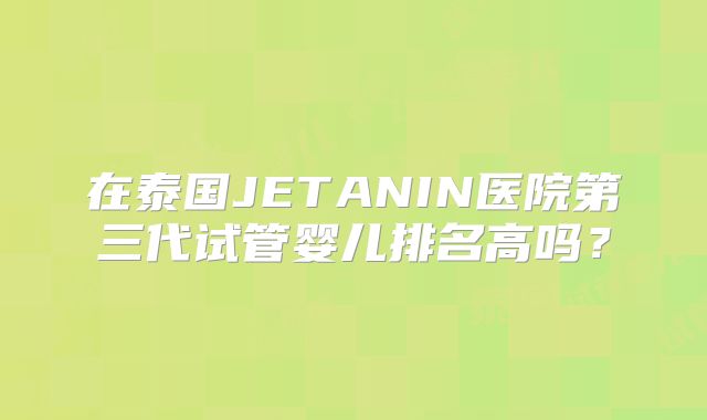 在泰国JETANIN医院第三代试管婴儿排名高吗？