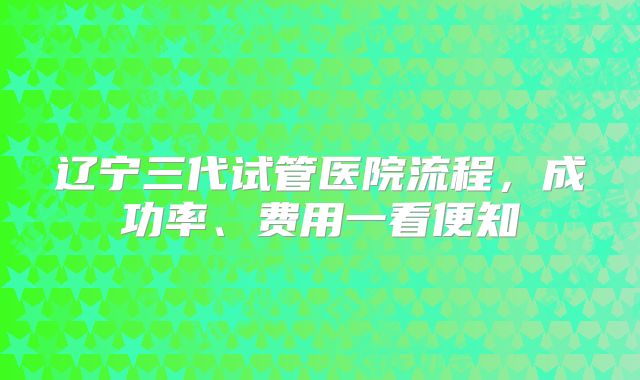 辽宁三代试管医院流程，成功率、费用一看便知
