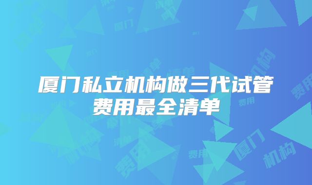 厦门私立机构做三代试管费用最全清单