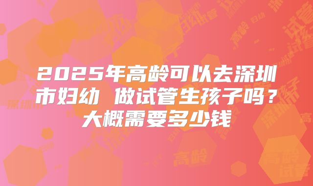 2025年高龄可以去深圳市妇幼 做试管生孩子吗?大概需要多少钱