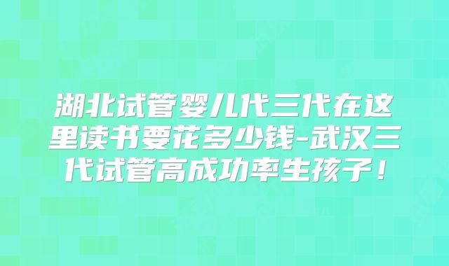 湖北试管婴儿代三代在这里读书要花多少钱-武汉三代试管高成功率生孩子！