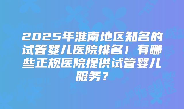 2025年淮南地区知名的试管婴儿医院排名!有哪些正规医院提供试管婴儿服务?