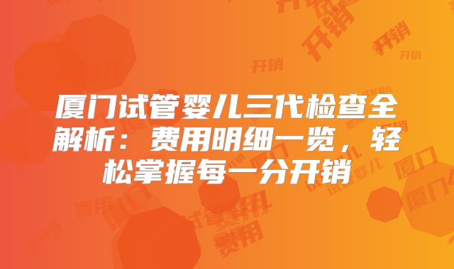 厦门试管婴儿三代检查全解析:费用明细一览,轻松掌握每一分开销