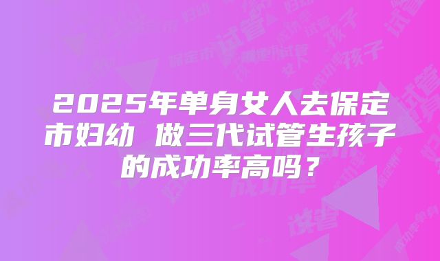2025年单身女人去保定市妇幼 做三代试管生孩子的成功率高吗？
