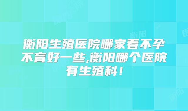 衡阳生殖医院哪家看不孕不育好一些,衡阳哪个医院有生殖科！