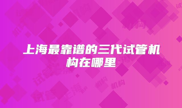 上海最靠谱的三代试管机构在哪里