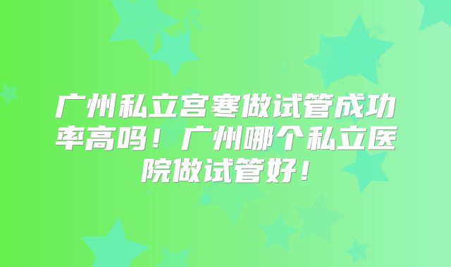 广州私立宫寒做试管成功率高吗!广州哪个私立医院做试管好!