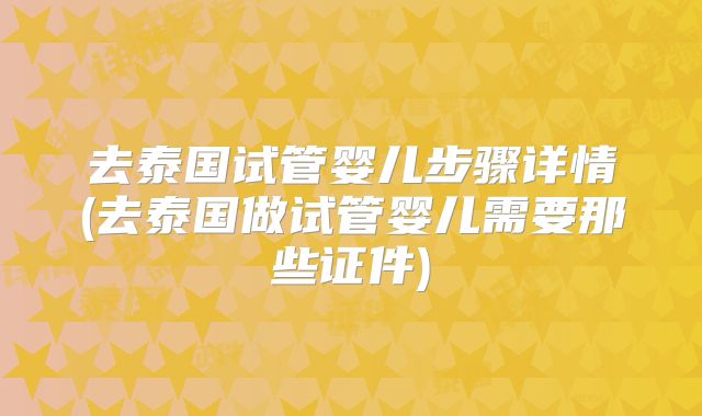 去泰国试管婴儿步骤详情(去泰国做试管婴儿需要那些证件)