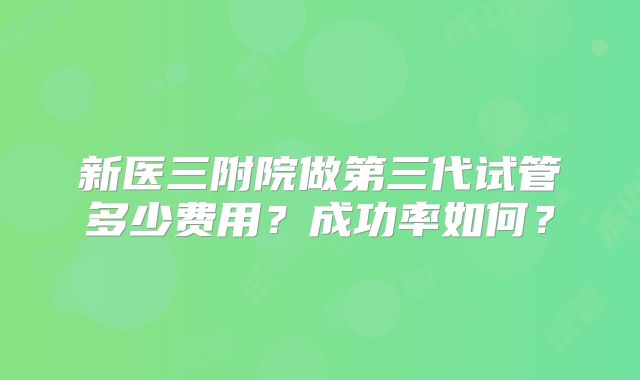 新医三附院做第三代试管多少费用？成功率如何？