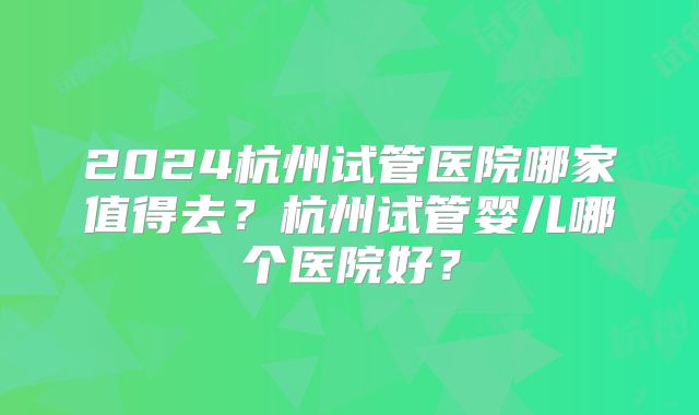2024杭州试管医院哪家值得去?杭州试管婴儿哪个医院好?