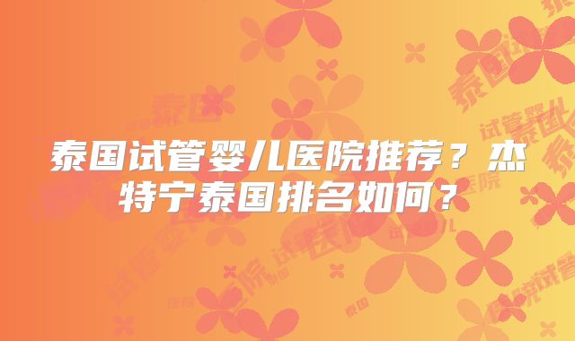 泰国试管婴儿医院推荐？杰特宁泰国排名如何？