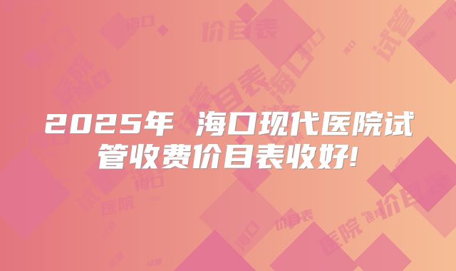 2025年 海口现代医院试管收费价目表收好!