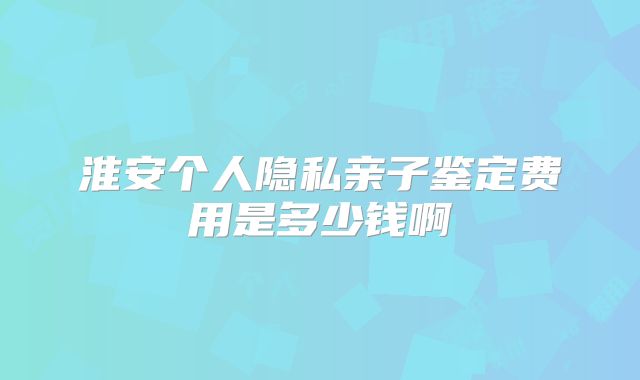 淮安个人隐私亲子鉴定费用是多少钱啊