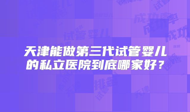 天津能做第三代试管婴儿的私立医院到底哪家好？
