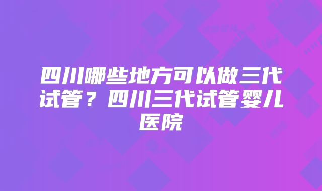 四川哪些地方可以做三代试管？四川三代试管婴儿医院