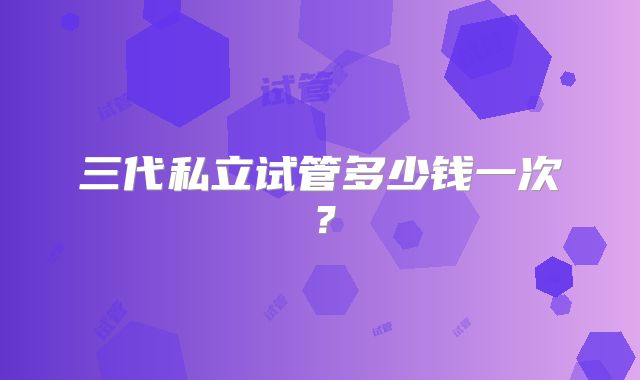 三代私立试管多少钱一次？