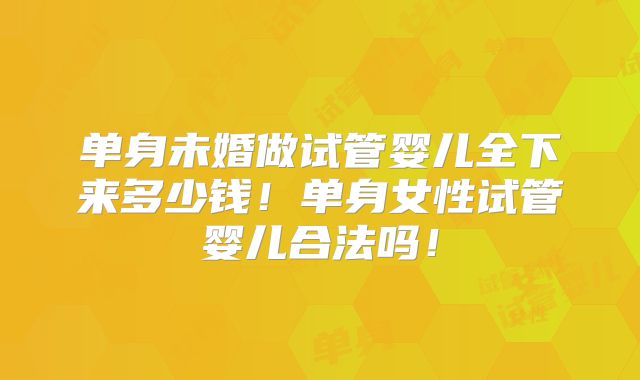 单身未婚做试管婴儿全下来多少钱！单身女性试管婴儿合法吗！