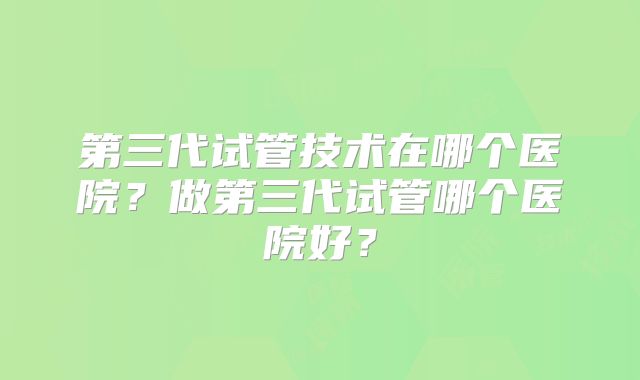 第三代试管技术在哪个医院？做第三代试管哪个医院好？