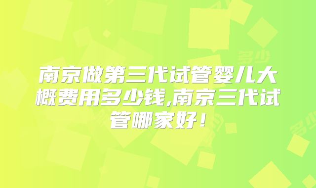 南京做第三代试管婴儿大概费用多少钱,南京三代试管哪家好！