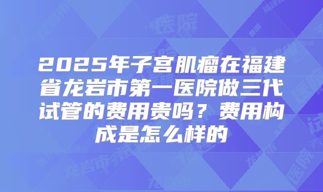 2025年子宫肌瘤在福建省龙岩市第一医院做三代试管的费用贵吗?费用构成是怎么样的