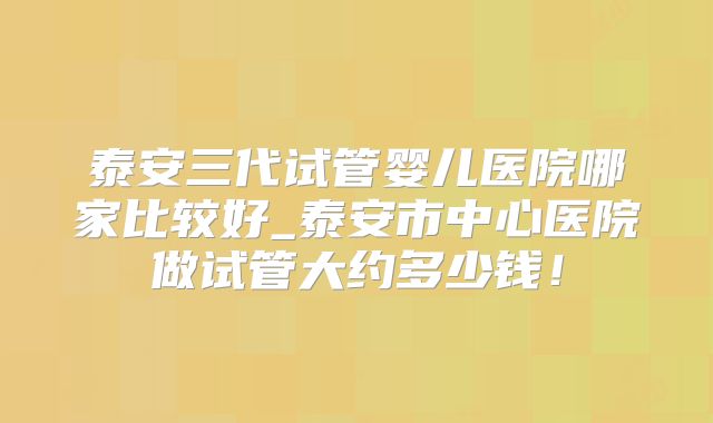 泰安三代试管婴儿医院哪家比较好_泰安市中心医院做试管大约多少钱！