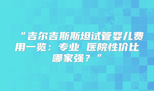 “吉尔吉斯斯坦试管婴儿费用一览：专业 医院性价比哪家强？”