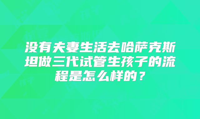 没有夫妻生活去哈萨克斯坦做三代试管生孩子的流程是怎么样的?