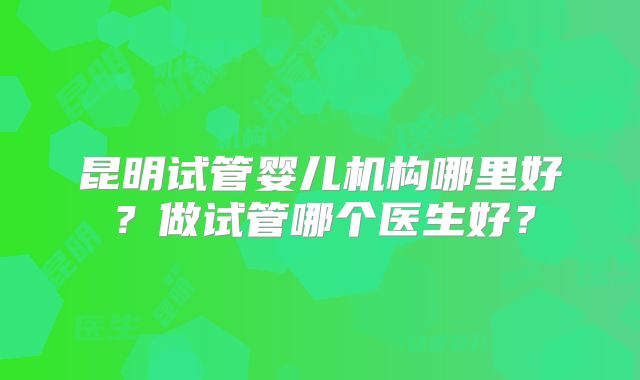 昆明试管婴儿机构哪里好？做试管哪个医生好？
