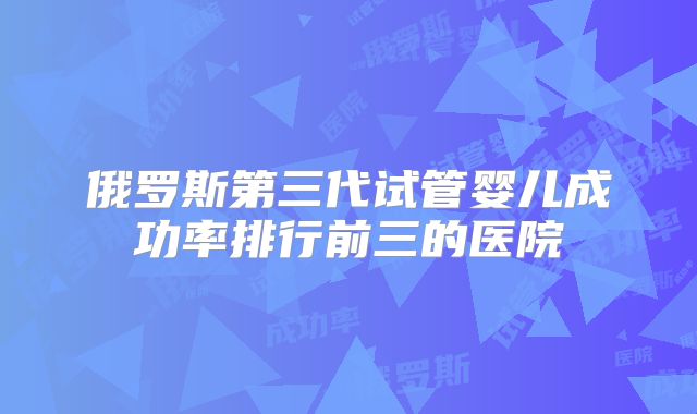 俄罗斯第三代试管婴儿成功率排行前三的医院