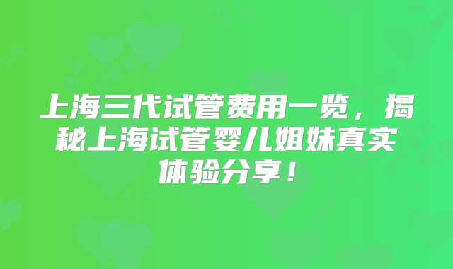 上海三代试管费用一览，揭秘上海试管婴儿姐妹真实体验分享！