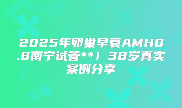 2025年卵巢早衰AMH0.8南宁试管**!38岁真实案例分享