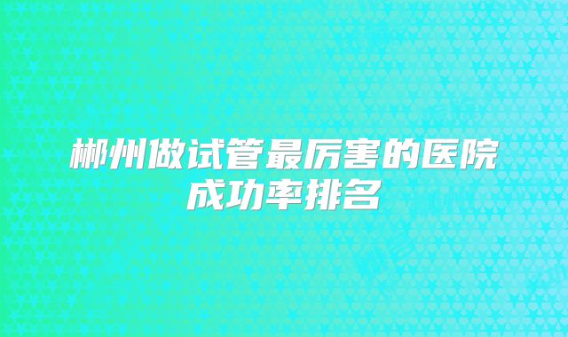 郴州做试管最厉害的医院成功率排名