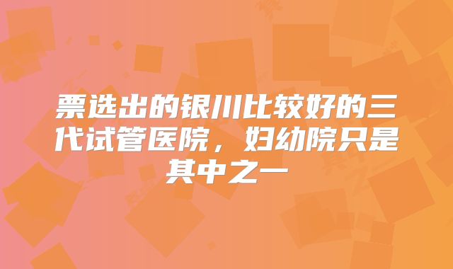 票选出的银川比较好的三代试管医院，妇幼院只是其中之一