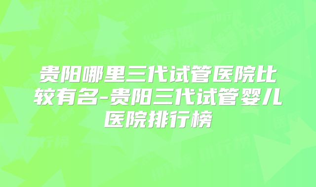 贵阳哪里三代试管医院比较有名-贵阳三代试管婴儿医院排行榜