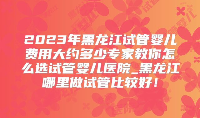 2023年黑龙江试管婴儿费用大约多少专家教你怎么选试管婴儿医院_黑龙江哪里做试管比较好！