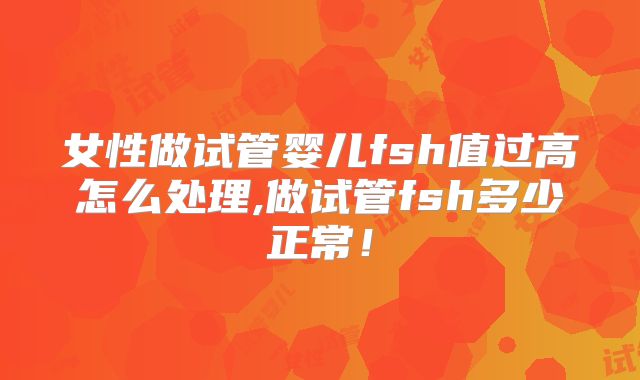 女性做试管婴儿fsh值过高怎么处理,做试管fsh多少正常！