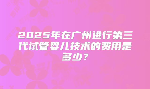 2025年在广州进行第三代试管婴儿技术的费用是多少？