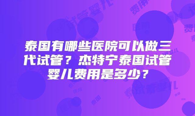 泰国有哪些医院可以做三代试管？杰特宁泰国试管婴儿费用是多少？