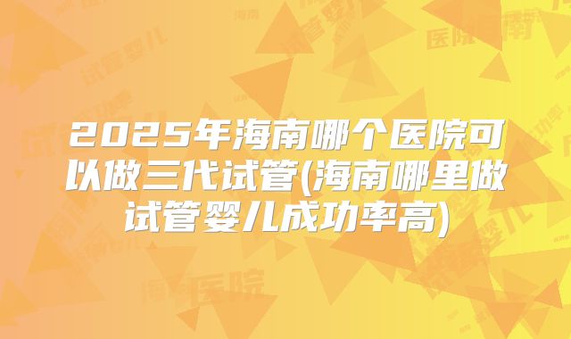 2025年海南哪个医院可以做三代试管(海南哪里做试管婴儿成功率高)