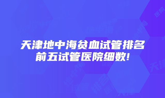 天津地中海贫血试管排名前五试管医院细数!
